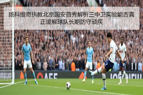 扬科维奇执教北京国安首秀解析三中卫实验能否真正缓解球队长期防守顽疾